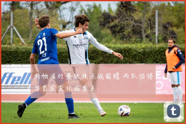 利物浦对曼联焦点战前瞻 两队伤停与首发变化成看点