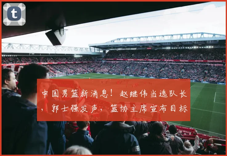中国男篮新消息!赵继伟当选队长,郭士强发声,篮协主席宣布目标
