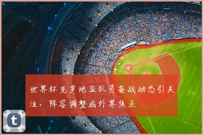 世界杯克罗地亚队员备战动态引关注，阵容调整成外界焦点