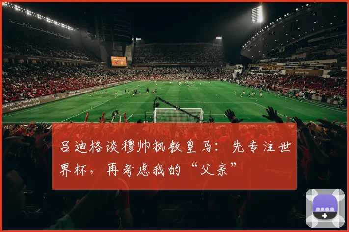 吕迪格谈穆帅执教皇马：先专注世界杯，再考虑我的“父亲”