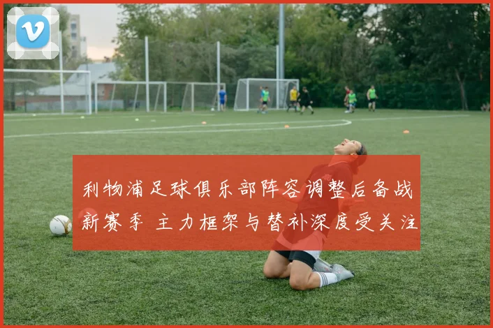 利物浦足球俱乐部阵容调整后备战新赛季 主力框架与替补深度受关注
