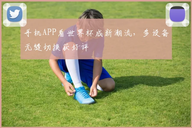 手机APP看世界杯成新潮流,多设备无缝切换获好评
