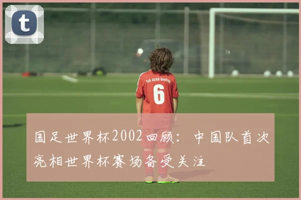 国足世界杯2002回顾：中国队首次亮相世界杯赛场备受关注