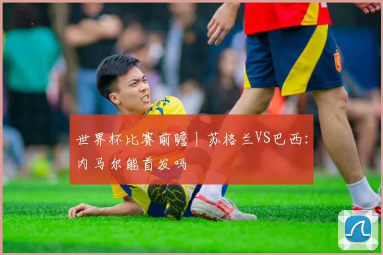 世界杯比赛前瞻丨苏格兰VS巴西：内马尔能首发吗