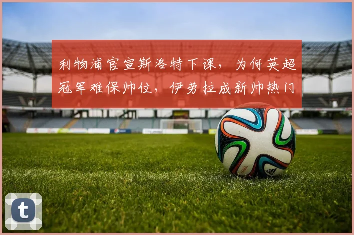 利物浦官宣斯洛特下课，为何英超冠军难保帅位，伊劳拉成新帅热门