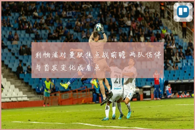 利物浦对曼联焦点战前瞻 两队伤停与首发变化成看点