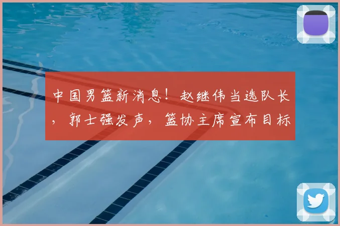 中国男篮新消息!赵继伟当选队长,郭士强发声,篮协主席宣布目标
