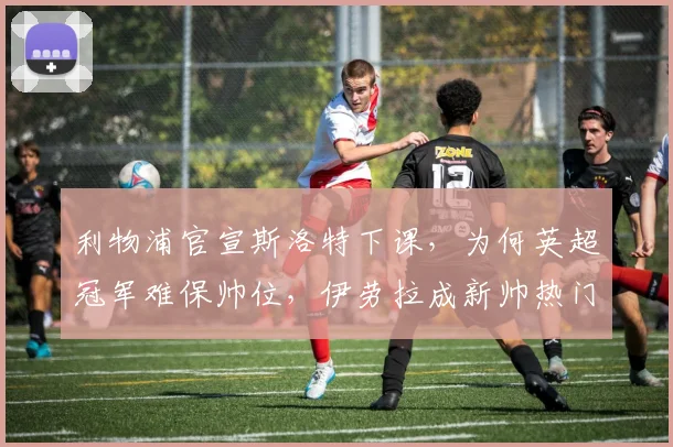 利物浦官宣斯洛特下课，为何英超冠军难保帅位，伊劳拉成新帅热门