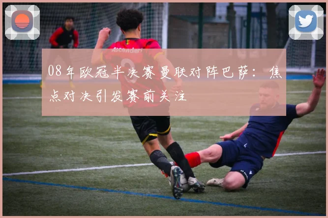 08年欧冠半决赛曼联对阵巴萨：焦点对决引发赛前关注