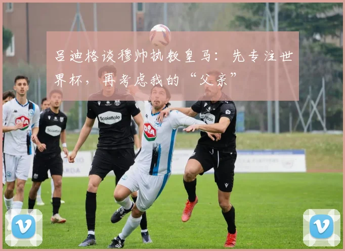吕迪格谈穆帅执教皇马：先专注世界杯，再考虑我的“父亲”