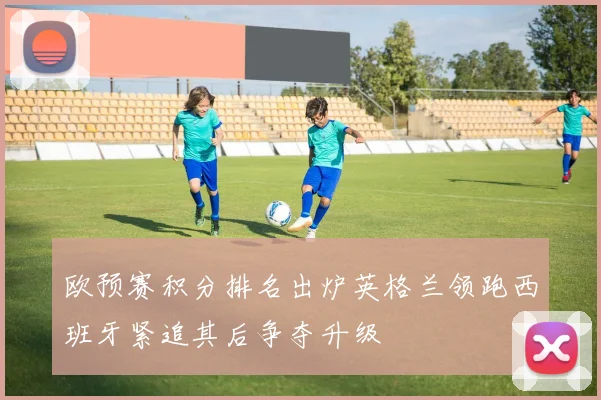 欧预赛积分排名出炉英格兰领跑西班牙紧追其后争夺升级
