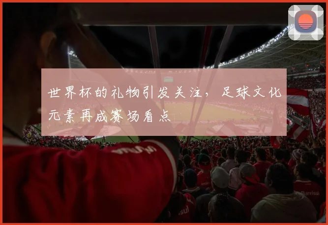 世界杯的礼物引发关注,足球文化元素再成赛场看点
