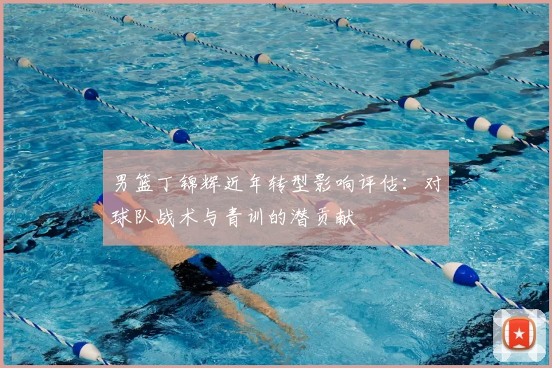 男篮丁锦辉近年转型影响评估：对球队战术与青训的潜贡献
