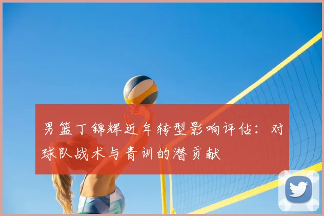 男篮丁锦辉近年转型影响评估:对球队战术与青训的潜贡献
