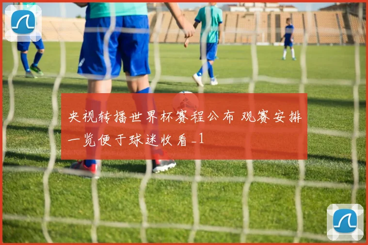 央视转播世界杯赛程公布 观赛安排一览便于球迷收看_1
