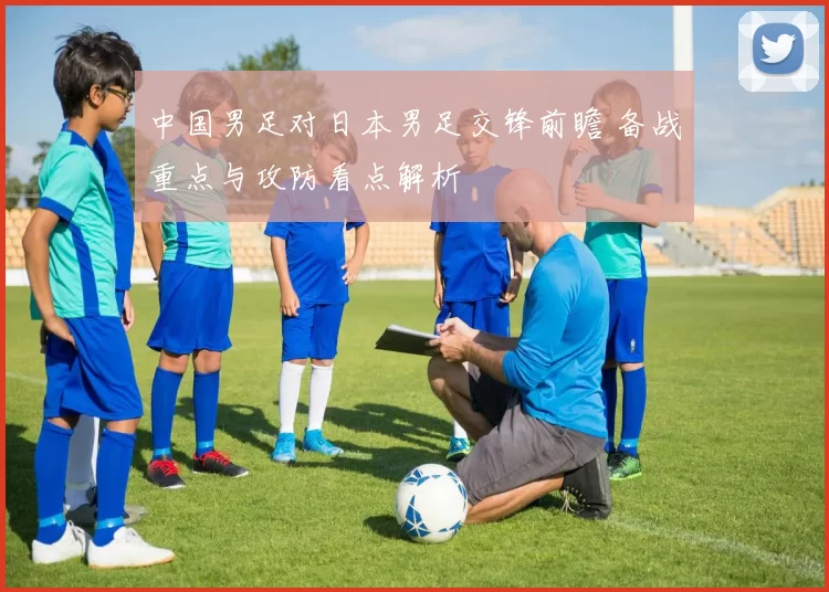 中国男足对日本男足交锋前瞻 备战重点与攻防看点解析