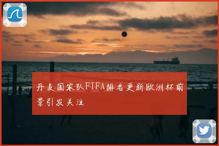 丹麦国家队FIFA排名更新欧洲杯前景引发关注