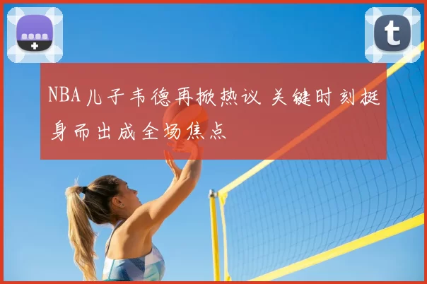 NBA儿子韦德再掀热议 关键时刻挺身而出成全场焦点