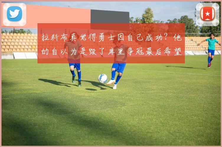 拉科布真觉得勇士因自己成功?他的自以为是毁了库里争冠最后希望