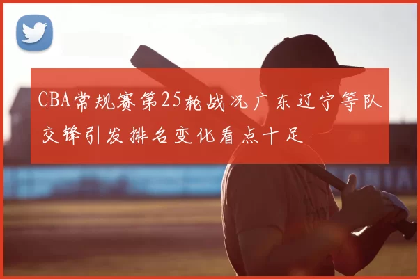 CBA常规赛第25轮战况广东辽宁等队交锋引发排名变化看点十足