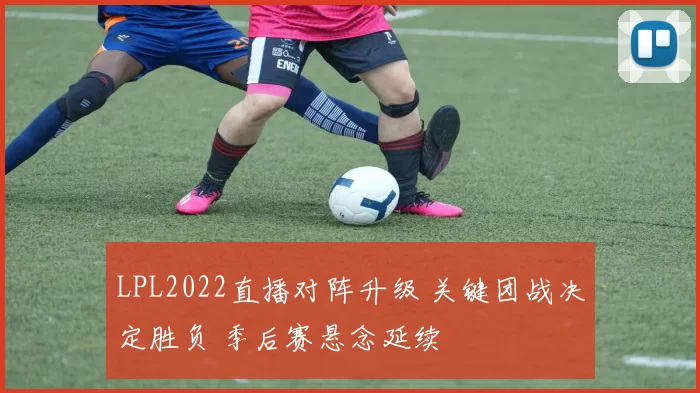 LPL2022直播对阵升级 关键团战决定胜负 季后赛悬念延续