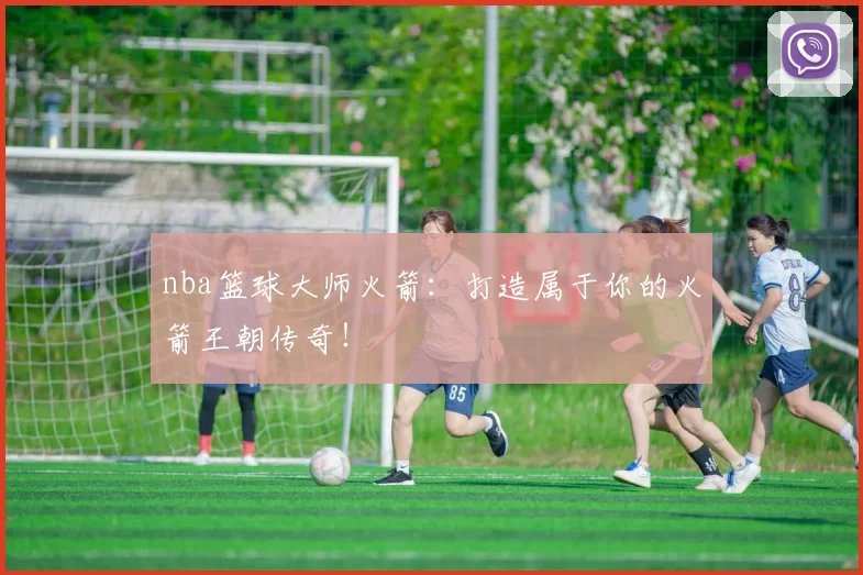 nba篮球大师火箭:打造属于你的火箭王朝传奇!