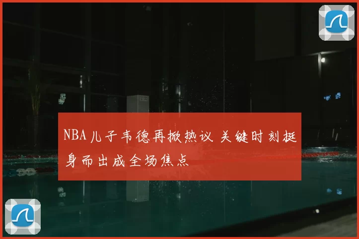 NBA儿子韦德再掀热议 关键时刻挺身而出成全场焦点