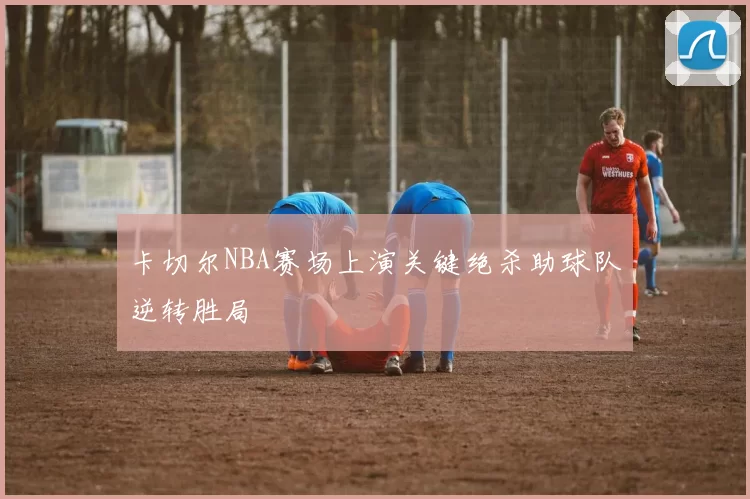 卡切尔NBA赛场上演关键绝杀助球队逆转胜局