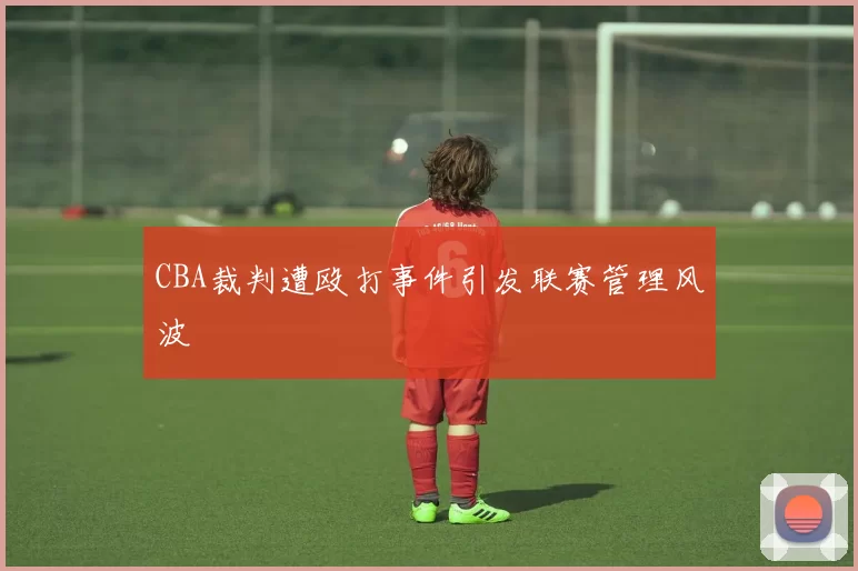 CBA裁判遭殴打事件引发联赛管理风波