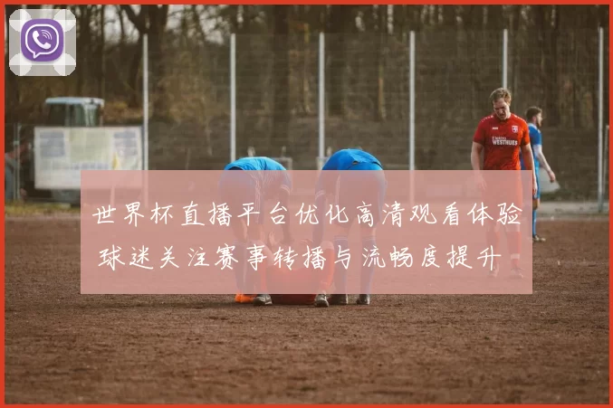 世界杯直播平台优化高清观看体验 球迷关注赛事转播与流畅度提升