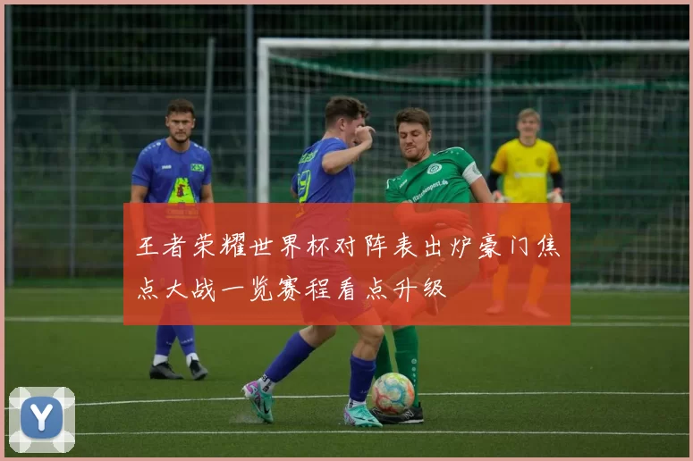 王者荣耀世界杯对阵表出炉豪门焦点大战一览赛程看点升级