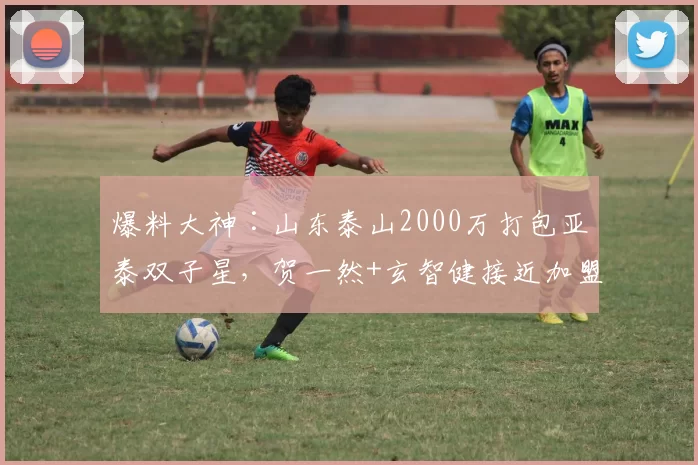 爆料大神∶山东泰山2000万打包亚泰双子星，贺一然+玄智健接近加盟_泰山队_球员_中超