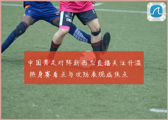 中国男足对阵新西兰直播关注升温 热身赛看点与攻防表现成焦点