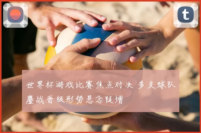 世界杯游戏比赛焦点对决 多支球队鏖战晋级形势悬念陡增