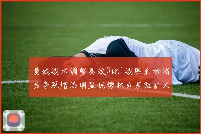 曼城战术调整奏效3比1战胜利物浦为争冠增添明显优势积分差距扩大