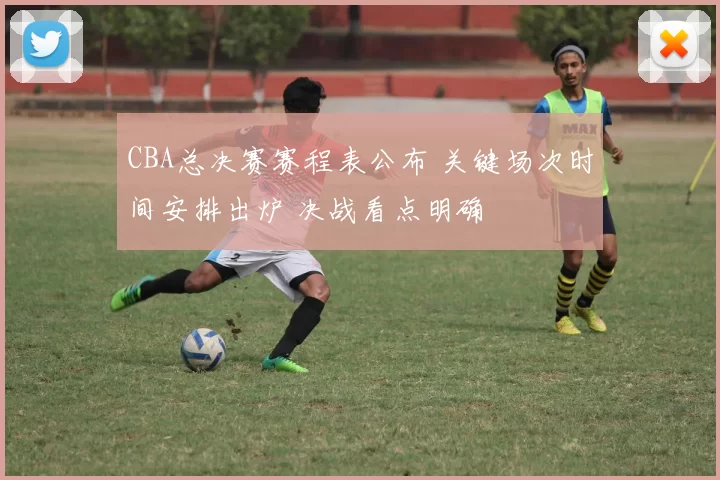 CBA总决赛赛程表公布 关键场次时间安排出炉 决战看点明确