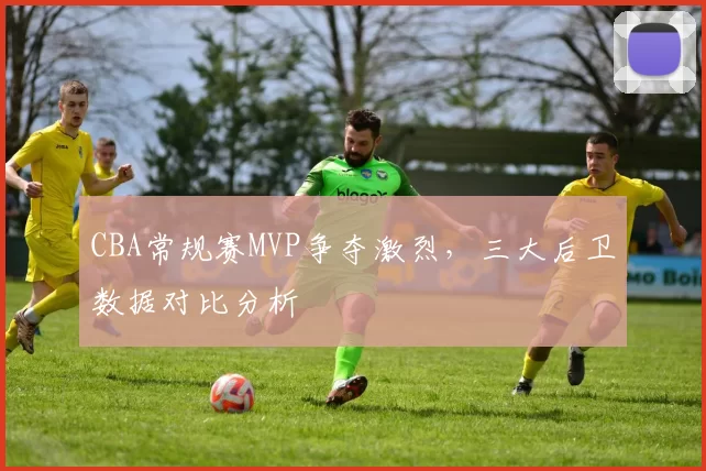 CBA常规赛MVP争夺激烈，三大后卫数据对比分析
