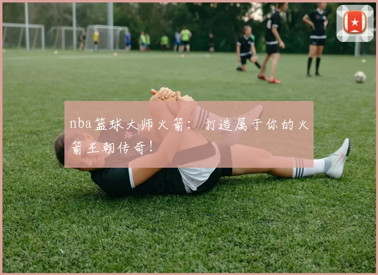 nba篮球大师火箭：打造属于你的火箭王朝传奇！