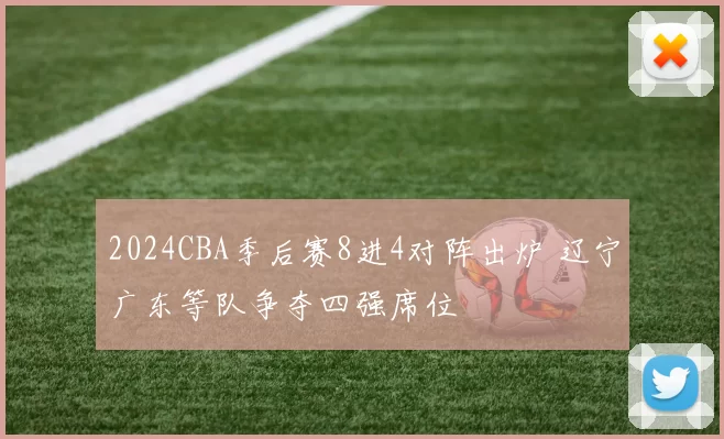 2024CBA季后赛8进4对阵出炉 辽宁广东等队争夺四强席位