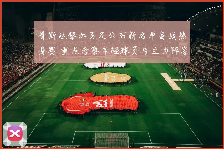 哥斯达黎加男足公布新名单备战热身赛 重点考察年轻球员与主力阵容调整