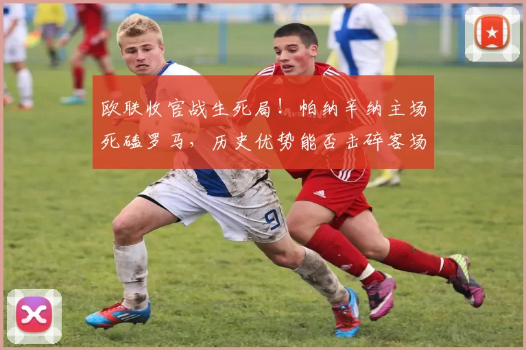 欧联收官战生死局!帕纳辛纳主场死磕罗马,历史优势能否击碎客场霸主?胜负+进球数硬核解析_进攻_意甲