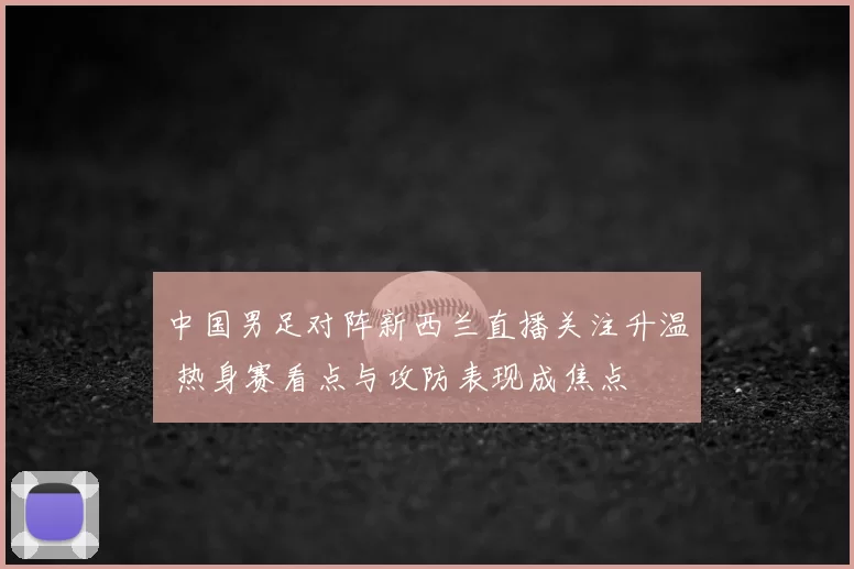中国男足对阵新西兰直播关注升温 热身赛看点与攻防表现成焦点