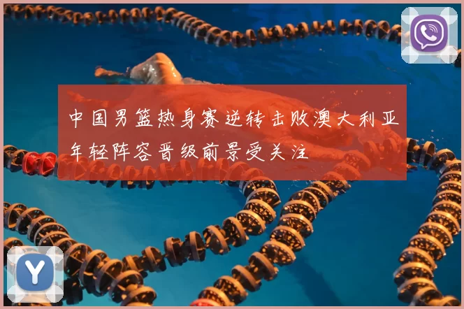 中国男篮热身赛逆转击败澳大利亚年轻阵容晋级前景受关注