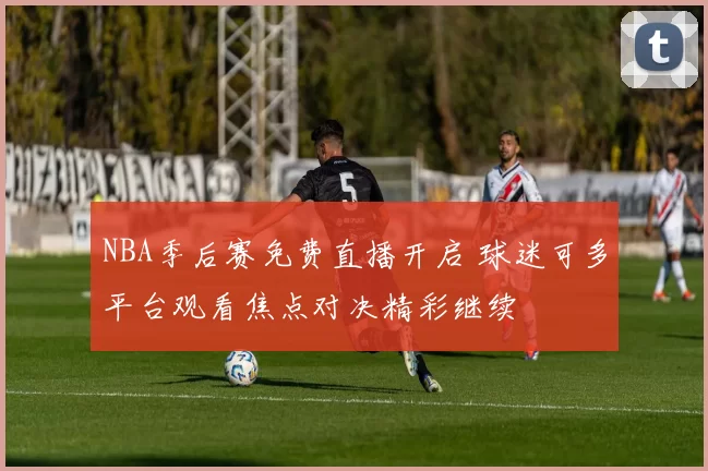 NBA季后赛免费直播开启 球迷可多平台观看焦点对决精彩继续