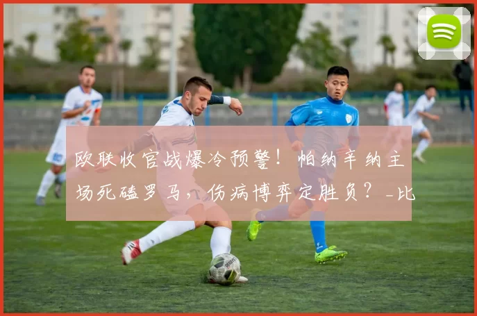 欧联收官战爆冷预警！帕纳辛纳主场死磕罗马，伤病博弈定胜负？_比赛_进攻_意甲