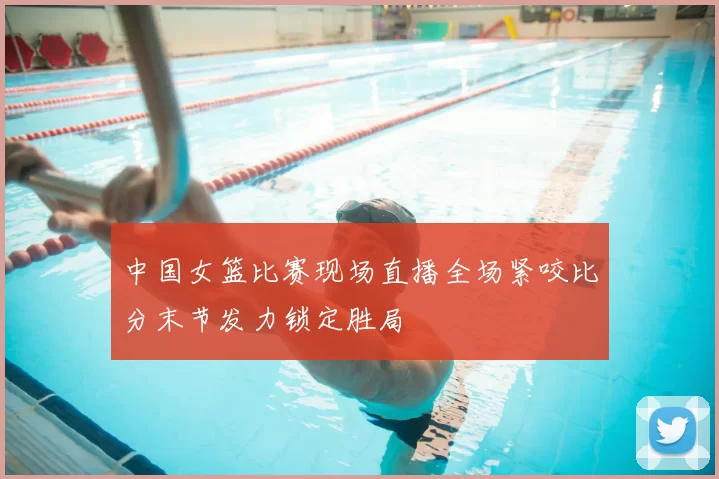 中国女篮比赛现场直播全场紧咬比分末节发力锁定胜局