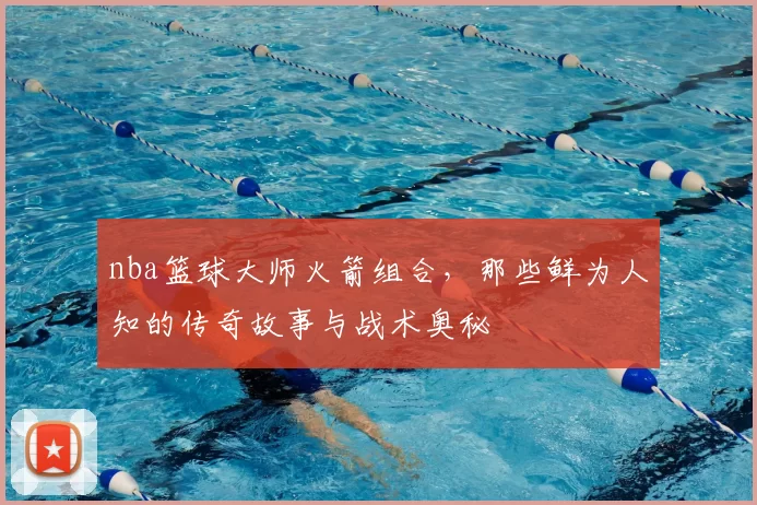 nba篮球大师火箭组合，那些鲜为人知的传奇故事与战术奥秘