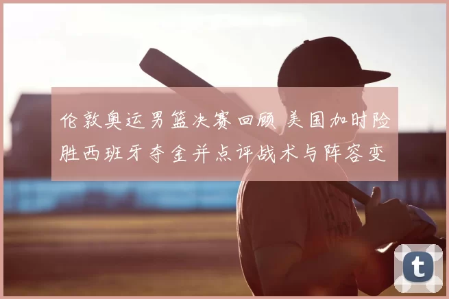 伦敦奥运男篮决赛回顾 美国加时险胜西班牙夺金并点评战术与阵容变化