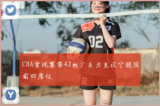 CBA常规赛第42轮广东力克辽宁稳固前四席位