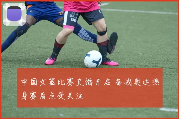 中国女篮比赛直播开启 备战奥运热身赛看点受关注